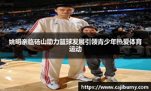 姚明亲临砀山助力篮球发展引领青少年热爱体育运动